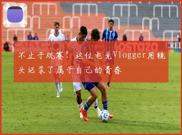 不止于观赛!这位电竞Vlogger用镜头记录了属于自己的青春
