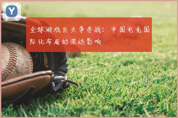 全球游戏巨头争夺战:中国电竞国际化布局的深远影响