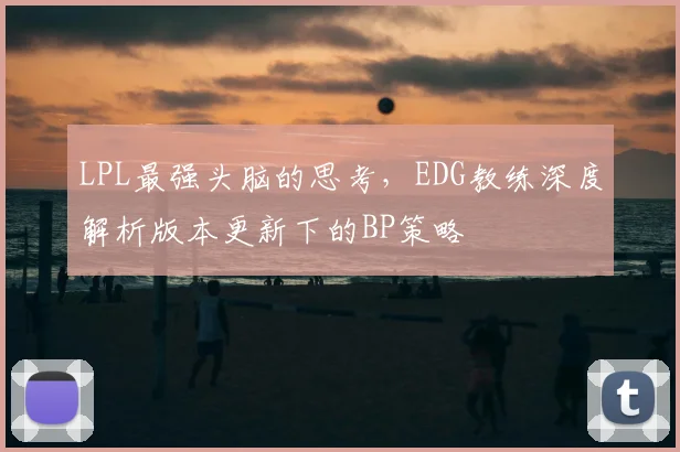 LPL最强头脑的思考,EDG教练深度解析版本更新下的BP策略