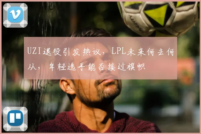 UZI退役引发热议,LPL未来何去何从,年轻选手能否接过旗帜