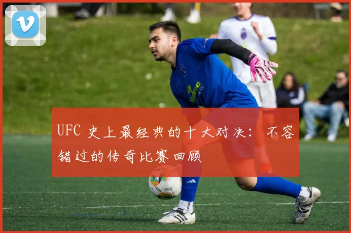 UFC 史上最经典的十大对决：不容错过的传奇比赛回顾