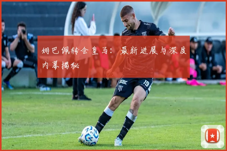 姆巴佩转会皇马：最新进展与深度内幕揭秘