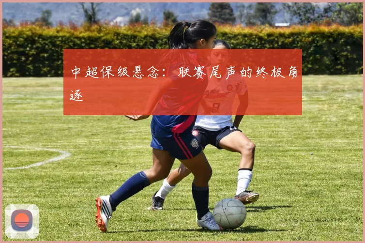 中超保级悬念：联赛尾声的终极角逐