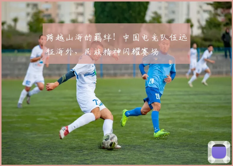 跨越山海的羁绊！中国电竞队伍远征海外，民族精神闪耀赛场