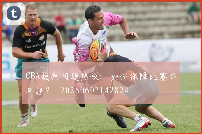 CBA裁判问题热议：如何保障比赛公平性？_20260607142824