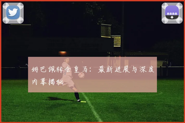 姆巴佩转会皇马：最新进展与深度内幕揭秘