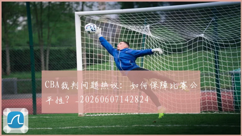 CBA裁判问题热议：如何保障比赛公平性？_20260607142824