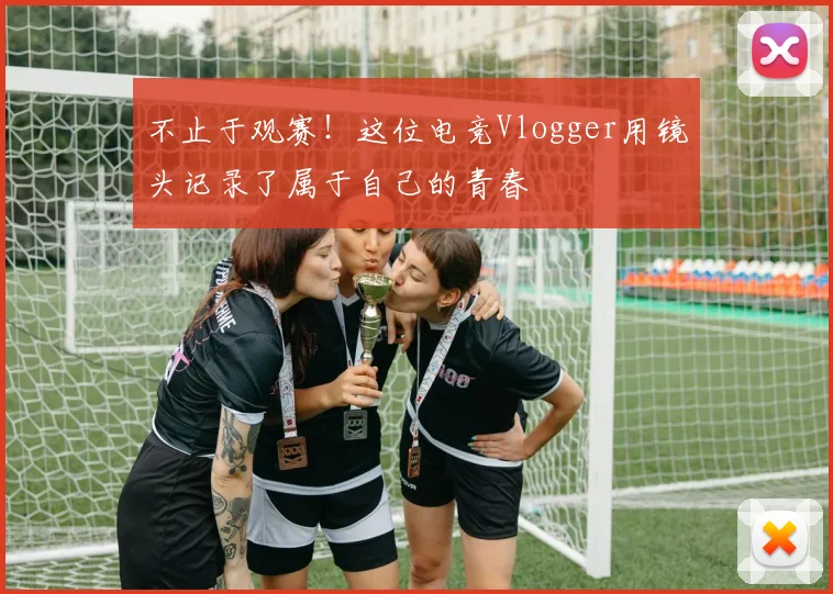 不止于观赛!这位电竞Vlogger用镜头记录了属于自己的青春