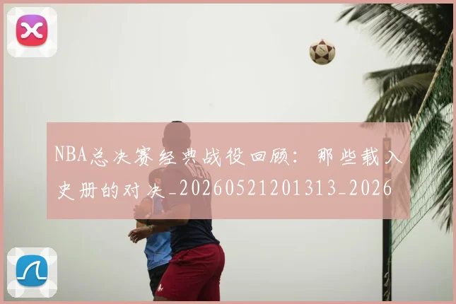 NBA总决赛经典战役回顾：那些载入史册的对决_20260521201313_20260702165121